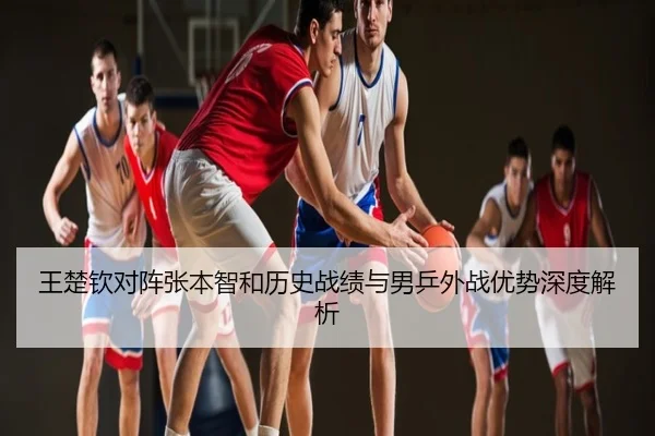王楚钦对阵张本智和历史战绩与男乒外战优势深度解析